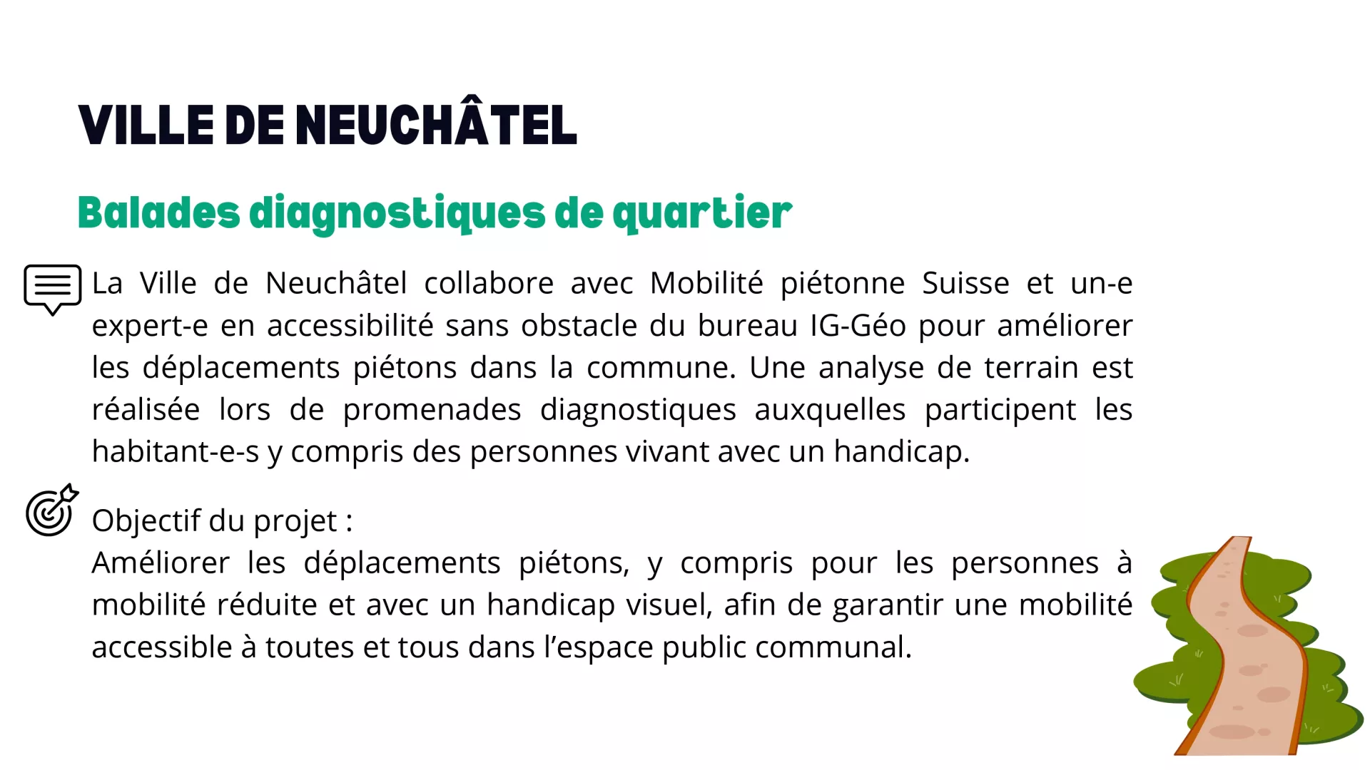 La Ville de Neuchâtel collabore avec Mobilité piétonne Suisse et un-e expert-e en accessibilité sans obstacle du bureau IG-Géo pour améliorer les déplacements piétons dans la commune. Une analyse de terrain est réalisée lors de promenades diagnostiques auxquelles participent les habitant-e-s y compris des personnes vivant avec un handicap.